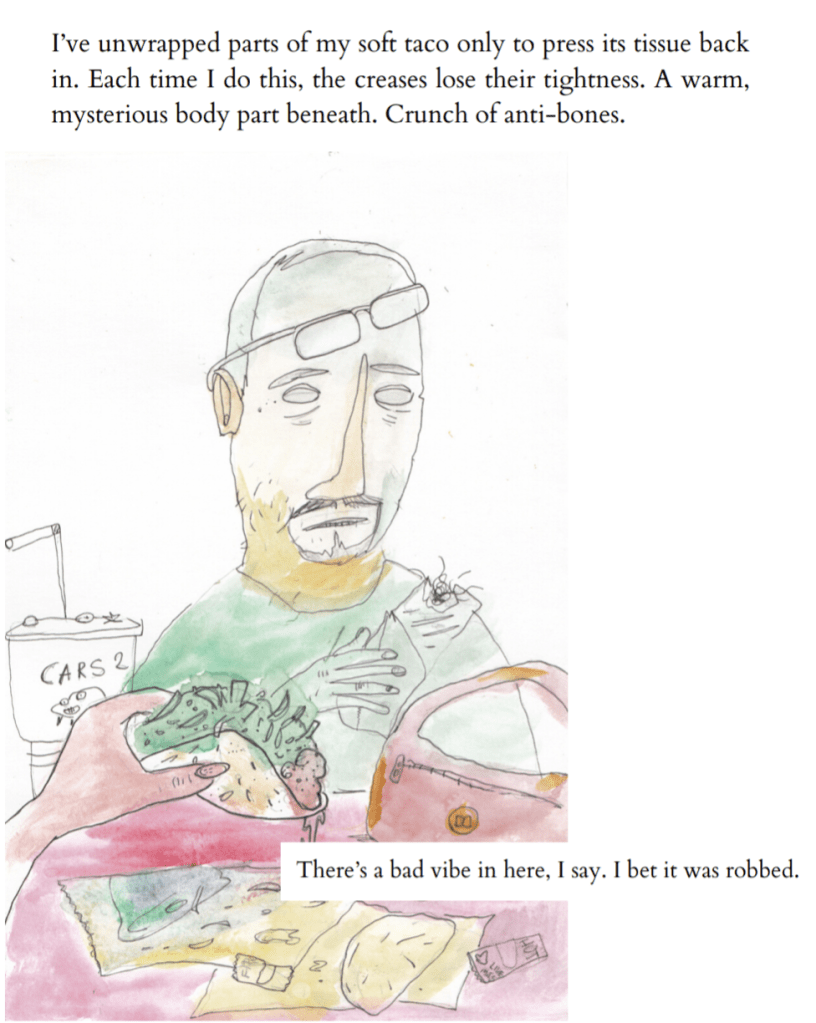 It's a close up on the orange shaded man from the blonde's point of view. The blonde is eating a taco. The man's burrito looks like it might have hair in it. He's also got green on him, now. A goatee but scruffy. His glasses are pushed up and askew on his forehead. His large fast food cup is advertising "Cars 2."

Text: I've unwrapped parts of my soft taco only to press its tissue back in. Each time I do this, the creases lose their tightness. A warm, mysterious body part beneath. Crunch of anti-bones.
There's a bad vibe in here, I say. I bet it was robbed.
