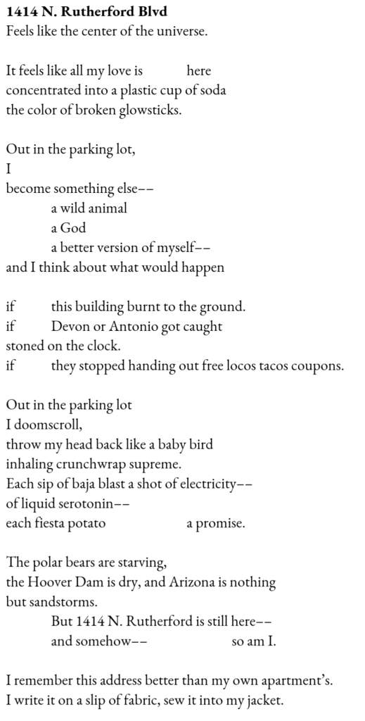 Feels like the center of the universe. / It feels like all my love is           here / concentrated into a plastic cup of soda / the color of broken glowsticks. // Out in the parking lot, / I / become something else–– / a wild animal / a God / a better version of myself–– / and I think about what would happen // if          this building burnt to the ground. // if          Devon or Antonio got caught / stoned on the clock. / if          they stopped handing out free locos tacos coupons. // Out in the parking lot / I doomscroll, / throw my head back like a baby bird / inhaling crunchwrap supreme. / Each sip of baja blast a shot of electricity–– / of liquid serotonin–– / each fiesta potato                          a promise. // The polar bears are starving, / the Hoover Dam is dry, and Arizona is nothing / but sandstorms. / But 1414 N. Rutherford is still here–– / and somehow––                       so am I. // I remember this address better than my own apartment’s. / I write it on a slip of fabric, sew it into my jacket. 