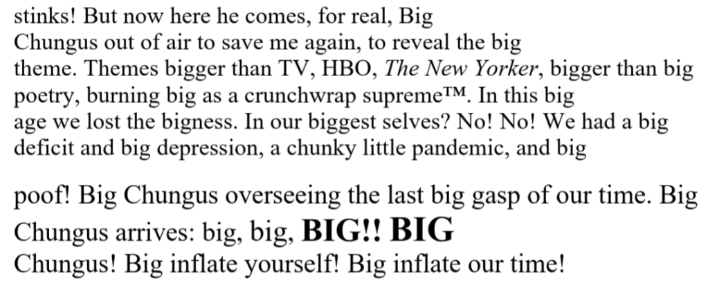 // stinks! But now here he comes, for real, Big / Chungus out of air to save me again, to reveal the big / theme. Themes bigger than TV, HBO, The New Yorker, bigger than big / poetry, burning big as a crunchwrap supreme™. In this big / age we lost the bigness. In our biggest selves? No! No! We had a big / deficit and big depression, a chunky little pandemic, and big / [here the text grows with each "big"] / poof! Big Chungus overseeing the last big gasp of our time. Big  / Chungus arrives: big,  BIG!!, [bolded] BIG / Chungus! Big inflate yourself! Big inflate our time! 