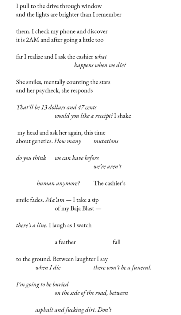 I pull to the drive through window / and the lights are brighter than I remember // them. I check my phone and discover / it is 2AM and after going a little too // far I realize and I ask the cashier what / happens when we die? // She smiles, mentally counting the stars / and her paycheck, she responds // That’ll be 13 dollars and 47 cents / would you like a receipt? I shake // my head and ask her again, this time / about genetics. How many         mutations // do you think      we can have before / we’re aren’t // human anymore?          The cashier’s // smile fades. Ma’am — I take a sip / of my Baja Blast —  // there’s a line. I laugh as I watch // a feather                       fall // to the ground. Between laughter I say / when I die                    there won’t be a funeral.  // I’m going to be buried / on the side of the road, between // asphalt and fucking dirt. Don’t //