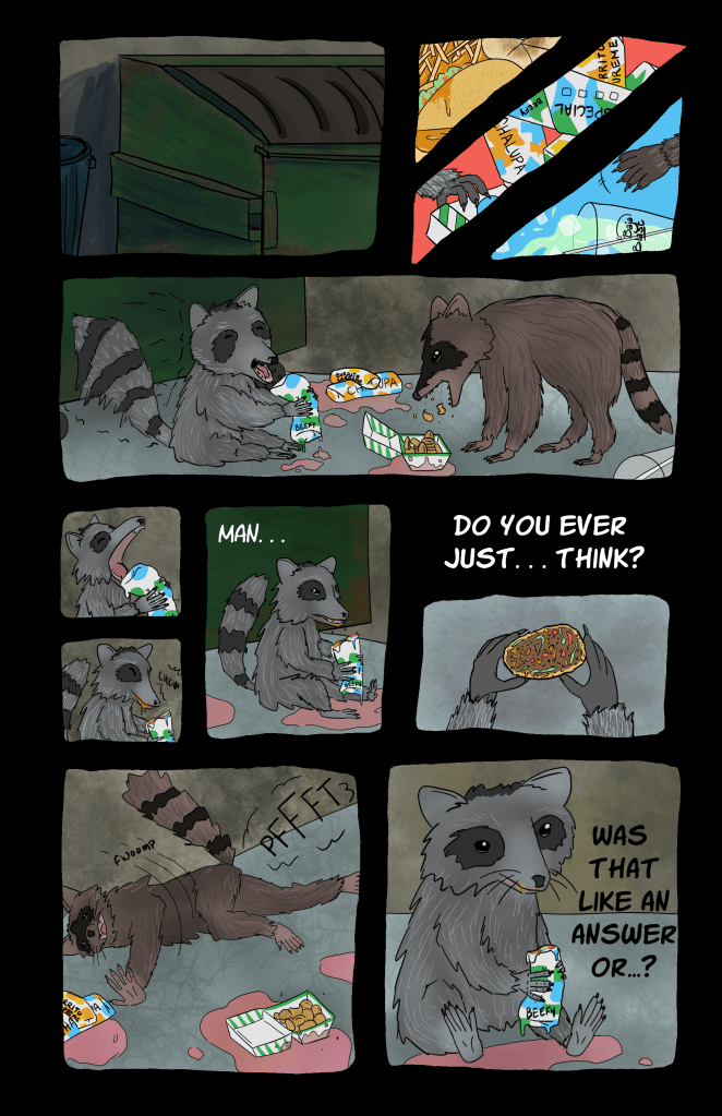 Page one of comic.

Panel one, close up: dumpster
Panel two, three close ups: old taco bell foods, greasy / tiny light gray raccoon hand reaching for wrapped items labeled "chalupa," "special" and "beefy," "burrito supreme" / tiny dark gray raccoon hand reaches for tipped cup of baja blast

Panel three: A light gray raccoon is about to chomp down on a wrapped item marked "beefy" while a dark gray raccoon messily munches on a takeout box of something unclear but probably fried.

Panel four: The light gray raccoon takes a bite and says, "man..."

Panel five: It stares at the burrito in its hands and asks, "Do you ever just...think?"

panel 6: The dark gray racoon fwoomps onto its stomach and farts.

Panel 7: Light gray raccoon says, "Was that like an answer or,,,?"