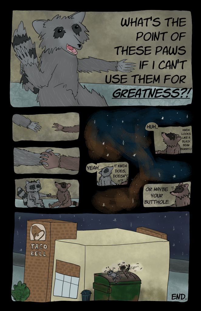 Panel 21: Light gray raccoon, agitated, says, "What's the point of these paws if I can't use them for greatness?!"

Panel 22: In three shots, the raccoons reach out and hold each other's paw while the dark gray raccoon stares up into the sky

Panel 23: They look at the stars. Dark gray raccoon says, "Huh... kinda looks like a black bean burrito." Light gray replies, "Yeah, it kinda does, doesn't it?" Dark gray raccoon adds, with a cheeky look, "Or maybe your butthole."

Panel 24: Wideshot shows both raccoons lying on top of the dumpster which is behind a taco bell. Far-off stars glimmer in the night sky. The dark gray raccoon farts again and both raccoons laugh, finding a temporary moment of peace/joy.

End.