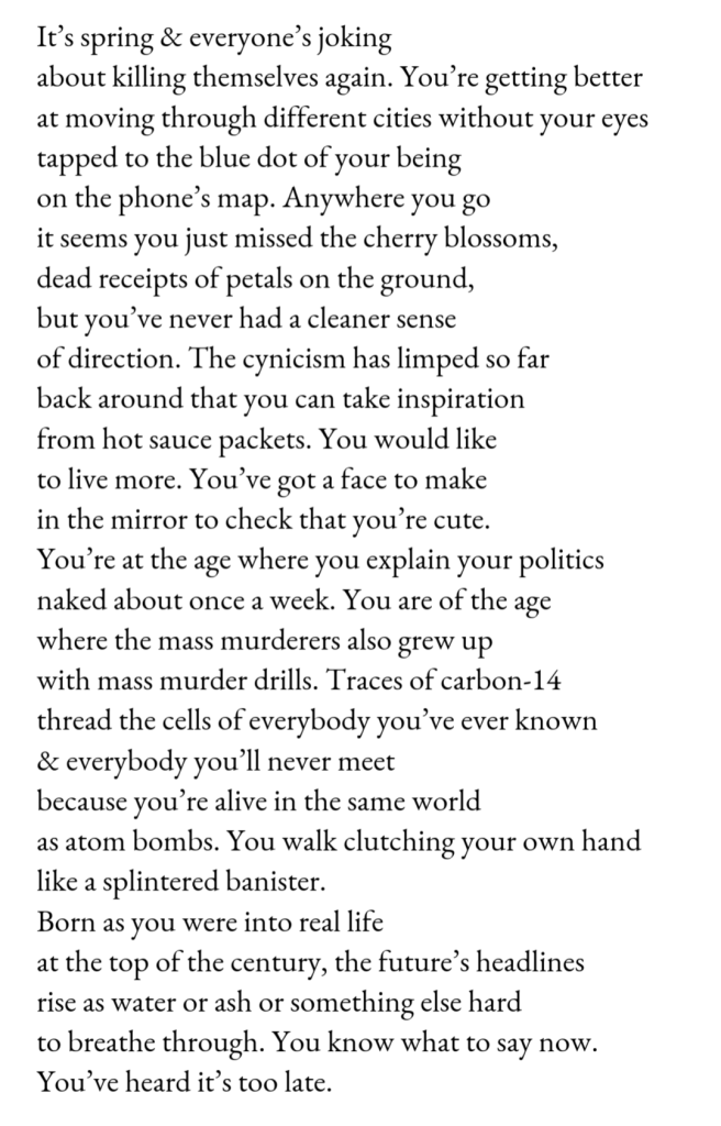 It’s spring & everyone’s joking / about killing themselves again. You’re getting better / at moving through different cities without your eyes / tapped to the blue dot of your being / on the phone’s map. Anywhere you go / it seems you just missed the cherry blossoms, / dead receipts of petals on the ground, / but you’ve never had a cleaner sense / of direction. The cynicism has limped so far / back around that you can take inspiration / from hot sauce packets. You would like / to live more. You’ve got a face to make / in the mirror to check that you’re cute. / You’re at the age where you explain your politics / naked about once a week. You are of the age / where the mass murderers also grew up / with mass murder drills. Traces of carbon-14 / thread the cells of everybody you’ve ever known / & everybody you’ll never meet / because you’re alive in the same world / as atom bombs. You walk clutching your own hand / like a splintered banister. / Born as you were into real life / at the top of the century, the future’s headlines / rise as water or ash or something else hard / to breathe through. You know what to say now. / You’ve heard it’s too late. 
