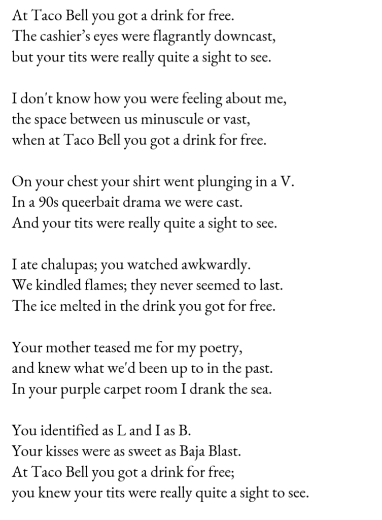 At Taco Bell you got a drink for free. / The cashier’s eyes were flagrantly downcast, / but your tits were really quite a sight to see. // I don't know how you were feeling about me, / the space between us minuscule or vast, / when at Taco Bell you got a drink for free. // On your chest your shirt went plunging in a V. / In a 90s queerbait drama we were cast. / And your tits were really quite a sight to see. // I ate chalupas; you watched awkwardly. / We kindled flames; they never seemed to last. / The ice melted in the drink you got for free. // Your mother teased me for my poetry, / and knew what we'd been up to in the past. / In your purple carpet room I drank the sea. // You identified as L and I as B. / Your kisses were as sweet as Baja Blast. / At Taco Bell you got a drink for free; / you knew your tits were really quite a sight to see.