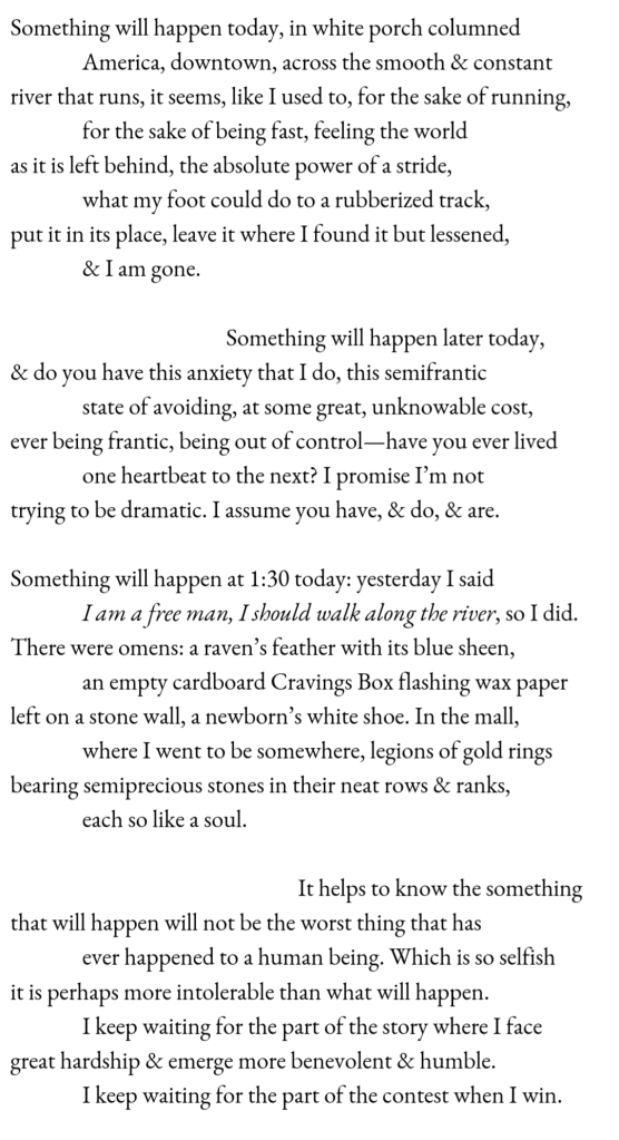 Something will happen today, in white porch columned / America, downtown, across the smooth & constant / river that runs, it seems, like I used to, for the sake of running, / for the sake of being fast, feeling the world / as it is left behind, the absolute power of a stride, / what my foot could do to a rubberized track, / put it in its place, leave it where I found it but lessened, / & I am gone. // Something will happen later today, / & do you have this anxiety that I do, this semifrantic / state of avoiding, at some great, unknowable cost, / ever being frantic, being out of control—have you ever lived / one heartbeat to the next? I promise I’m not / trying to be dramatic. I assume you have, & do, & are. // Something will happen at 1:30 today: yesterday I said / I am a free man, I should walk along the river, so I did. / There were omens: a raven’s feather with its blue sheen, / an empty cardboard Cravings Box flashing wax paper / left on a stone wall, a newborn’s white shoe. In the mall, / where I went to be somewhere, legions of gold rings / bearing semiprecious stones in their neat rows & ranks, / each so like a soul. // It helps to know the something / that will happen will not be the worst thing that has / ever happened to a human being. Which is so selfish / it is perhaps more intolerable than what will happen. / I keep waiting for the part of the story where I face / great hardship & emerge more benevolent & humble. / I keep waiting for the part of the contest when I win.