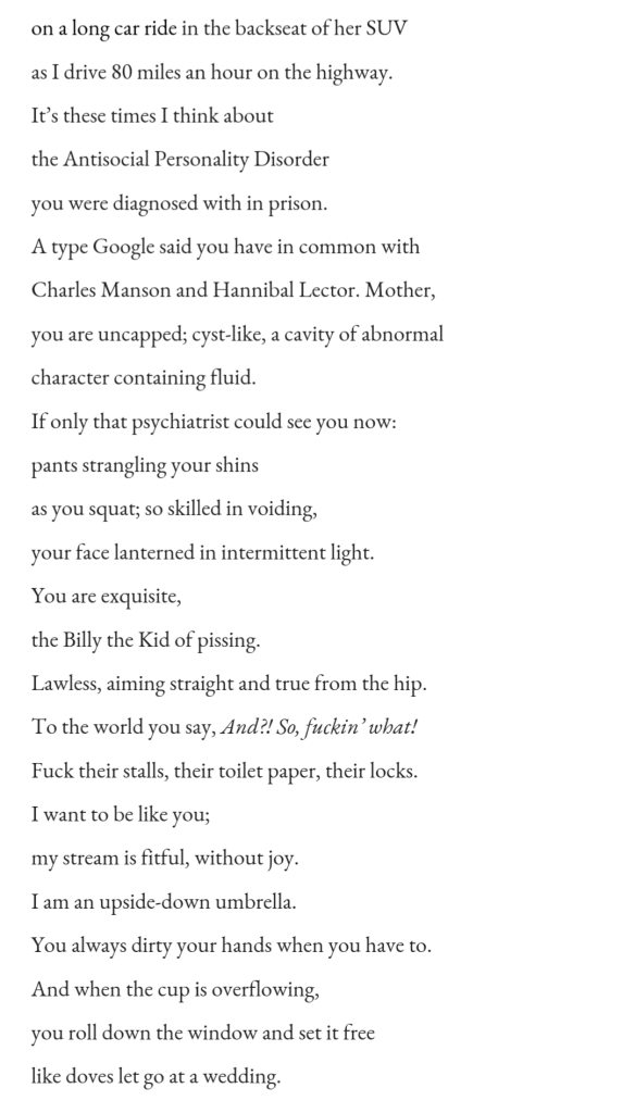 on a long car ride in the backseat of her SUV  / as I drive 80 miles an hour on the highway.  / It’s these times I think about  / the Antisocial Personality Disorder  / you were diagnosed with in prison.   / A type Google said you have in common with  / Charles Manson and Hannibal Lector. Mother,  / you are uncapped; cyst-like, a cavity of abnormal  / character containing fluid.  / If only that psychiatrist could see you now:  / pants strangling your shins  / as you squat; so skilled in voiding,  / your face lanterned in intermittent light.  / You are exquisite,  / the Billy the Kid of pissing.  / Lawless, aiming straight and true from the hip.  / To the world you say, And?! So, fuckin’ what!  / Fuck their stalls, their toilet paper, their locks. / I want to be like you;   / my stream is fitful, without joy.  / I am an upside-down umbrella.  / You always dirty your hands when you have to.  / And when the cup is overflowing,  / you roll down the window and set it free / like doves let go at a wedding.  