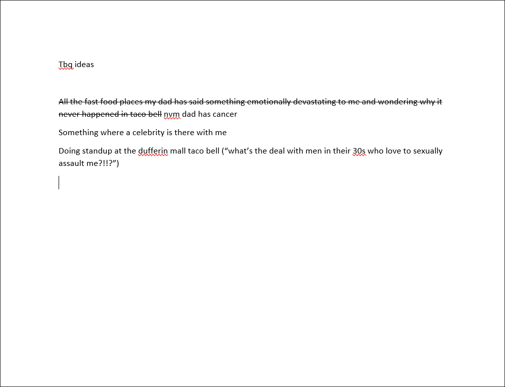 Screenshot of an unfinished word processor document. Top of page says "Tbq ideas."
The next line has been crossed out "All the fast food places my dad has said something emotionally devastating to me and wondering why it never happened in taco bell" new note added: nvm, dad has cancer
"Something where a celebrity is there with me"
"Doing standup at the dufferin mall taco bell ("what's the deal with men in their 30s who love to sexually assault me?!!?")"