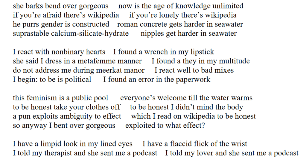 she barks bend over gorgeous     now is the age of knowledge unlimited
if you’re afraid there’s wikipedia     if you’re lonely there’s wikipedia
he purrs gender is constructed    roman concrete gets harder in seawater
suprastable calcium-silicate-hydrate      nipples get harder in seawater

I react with nonbinary hearts    I found a wrench in my lipstick
she said I dress in a metafemme manner     I found a they in my multitude
do not address me during meerkat manor     I react well to bad mixes    
I begin: to be is political      I found an error in the paperwork

this feminism is a public pool      everyone’s welcome till the water warms
to be honest take your clothes off     to be honest I didn’t mind the body
a pun exploits ambiguity to effect     which I read on wikipedia to be honest
so anyway I bent over gorgeous     exploited to what effect?

I have a limpid look in my lined eyes     I have a flaccid flick of the wrist
I told my therapist and she sent me a podcast    I told my lover and she sent me a podcast
