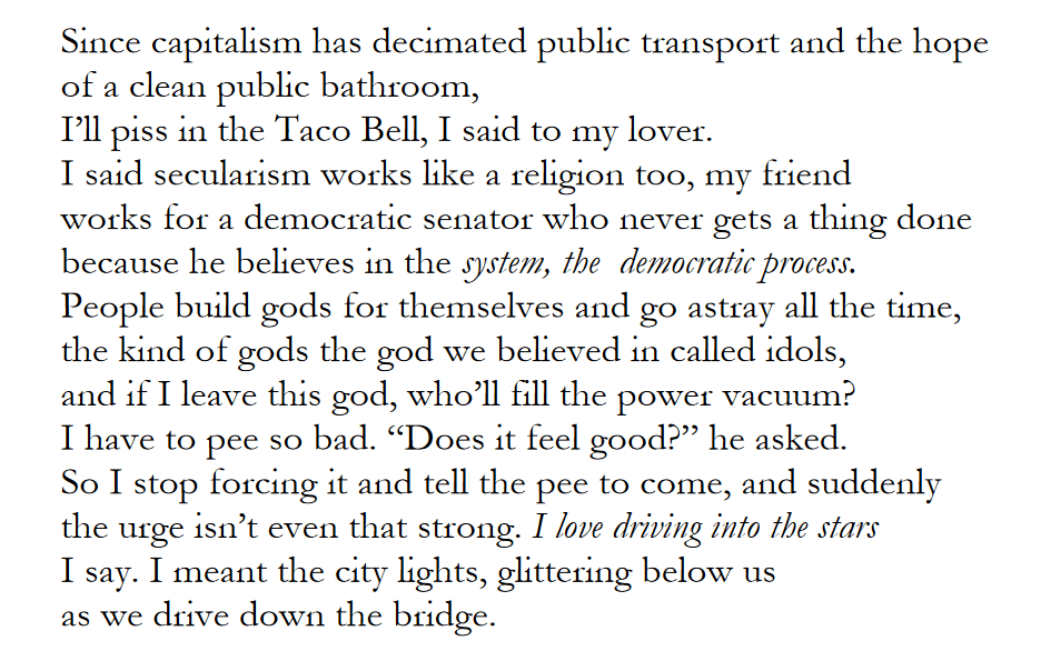 Since capitalism has decimated public transport and the hope
of a clean public bathroom,
I’ll piss in the Taco Bell, I said to my lover.
I said secularism works like a religion too, my friend
works for a democratic senator who never gets a thing done
because he believes in the system, the democratic process.
People build gods for themselves and go astray all the time,
the kind of gods the god we believed in called idols,
and if I leave this god, who’ll fill the power vacuum?
I have to pee so bad. “Does it feel good?” he asked.
So I stop forcing it and tell the pee to come, and suddenly
the urge isn’t even that strong. I love driving into the stars
I say. I meant the city lights, glittering below us
as we drive down the bridge.
