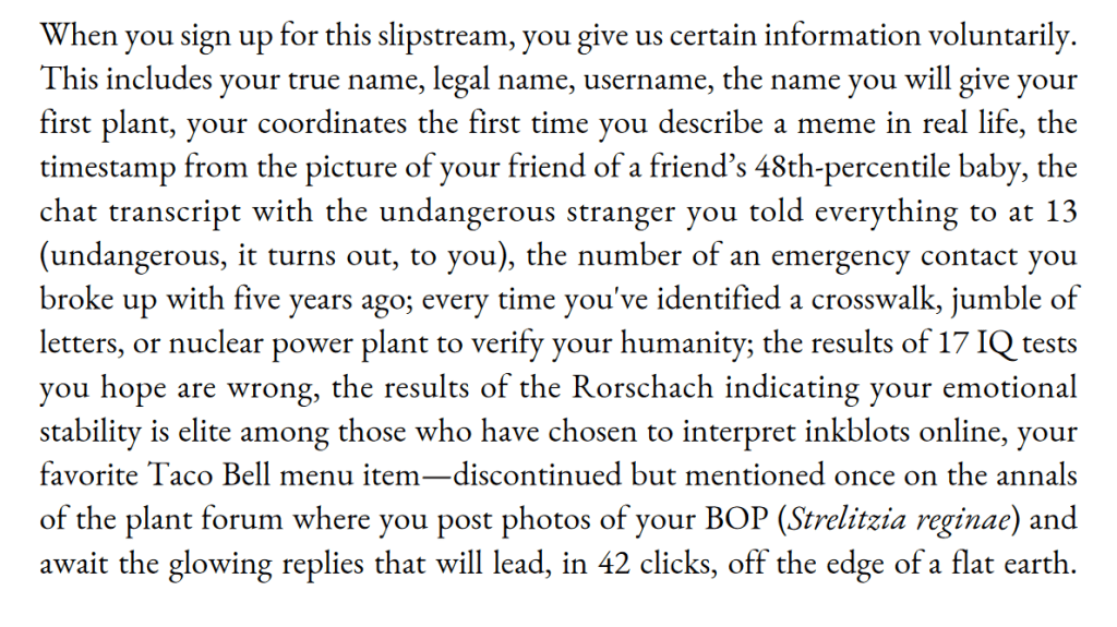 When you sign up for this slipstream, you give us certain information voluntarily.
This includes your true name, legal name, username, the name you will give your
first plant, your coordinates the first time you describe a meme in real life, the
timestamp from the picture of your friend of a friend’s 48th-percentile baby, the
chat transcript with the undangerous stranger you told everything to at 13
(undangerous, it turns out, to you), the number of an emergency contact you
broke up with five years ago; every time you've identified a crosswalk, jumble of
letters, or nuclear power plant to verify your humanity; the results of 17 IQ tests
you hope are wrong, the results of the Rorschach indicating your emotional
stability is elite among those who have chosen to interpret inkblots online, your
favorite Taco Bell menu item—discontinued but mentioned once on the annals
of the plant forum where you post photos of your BOP (Strelitzia reginae) and
await the glowing replies that will lead, in 42 clicks, off the edge of a flat earth.