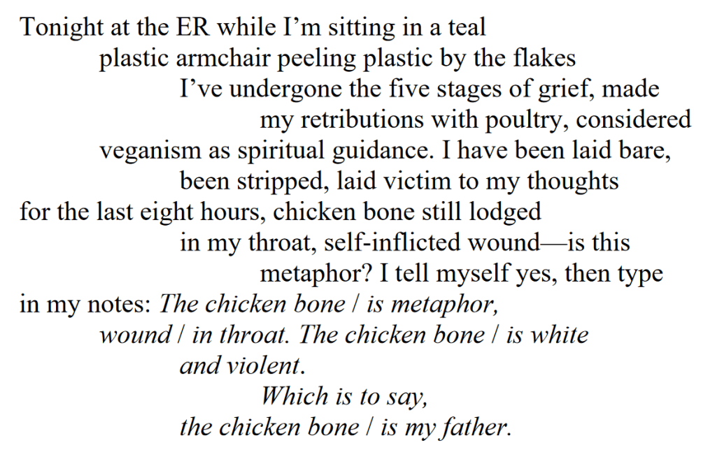 Chicken Bone as Closure
Tonight at the ER while I’m sitting in a teal
plastic armchair peeling plastic by the flakes
I’ve undergone the five stages of grief, made
my retributions with poultry, considered
veganism as spiritual guidance. I have been laid bare,
been stripped, laid victim to my thoughts
for the last eight hours, chicken bone still lodged
in my throat, self-inflicted wound—is this
metaphor? I tell myself yes, then type
in my notes: The chicken bone / is metaphor,
wound / in throat. The chicken bone / is white
and violent.
Which is to say,
the chicken bone / is my father.
Sophocles would applaud, male senate overturning
democratic rule in favor of chicken bone
feminism. I wonder, where are my Pushcart
nominations? I have started and finished Carmen
Maria Machado’s In the Dreamhouse in this time
of penance, relived at least three relationships,
regretted four, considered how people rarely
have anything in common beyond what we want
to have in common, how we plead
with them and then with ourselves, wondering
what it means to reach an ending
until we are reduced
to soiled bedsheets, to chicken bone
in throat, the precipice
of an ER bill. The man to my right says, “I hope
you brought food,” in a West Virginian accent
thick as a chicken thigh, as the bone
in my throat, pressing against my esophagus
in an act of domestic terrorism. “Because I’ve been here
for twelve hours and entered
some sort of cardiac arrest
in the last six.” I tell him he can take my place
in the last supper. Once I leave the man
with his backwards hat and McDonald’s
bag, swaddled in a flannel placemat and staring
after me, strips of teal beneath my fingernails, I am told
by the 2 AM shift doctor
there is no chicken bone, only moderate serrations
and future scar tissue and, Here’s the check, ma’am
$300 for your atonement, take as you please
Don’t mind if I do, the irony is not lost on me.