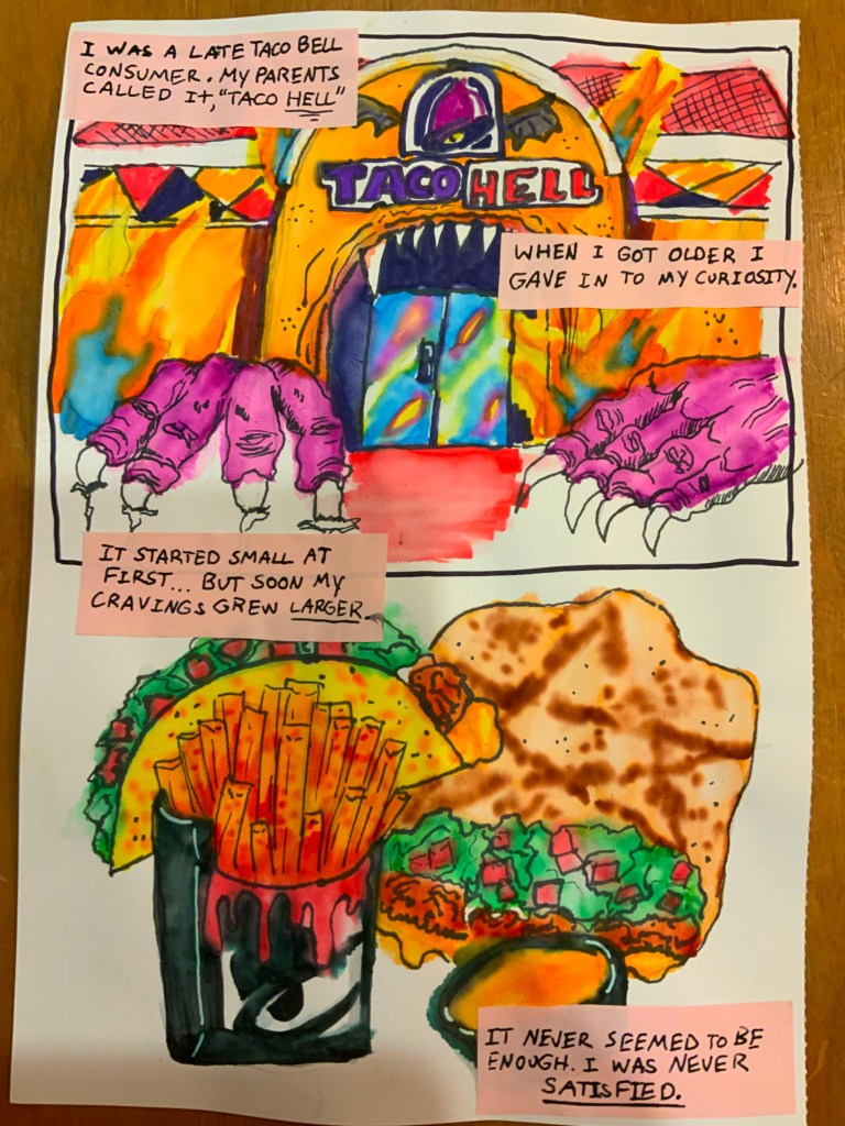 A Taco bell restaurant drawn to look like a monster and the sign reads Taco Hell. Text reads: I was a late taco bell consumer. my parents called it "Taco Hell" / when I got older I gave in to my curiosity. / It started small at first...but soon my cravings grew larger.
Image of taco bell food, including fries with ketchup that resembles blood dripping down a black bell logo box. Text: It never seemed to be enough. I was never satisfied.