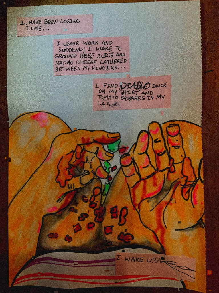 Text reads: I have been losing time... / I leave work and suddenly I wake to ground beef (or beee, the text is purposely fucked up) juice and nacho cheese lathered between my fingers.../I find DIABLO sauce on my shirt and tomato squares in my lap.
We are looking down into our laps, or from the narrator's POV, the remains of a taco slathering and falling from our/the narrator's hands.
Text reads: I wake up.
The "p" is shaped like a question mark and scribbles trail off to the edge of the text box.